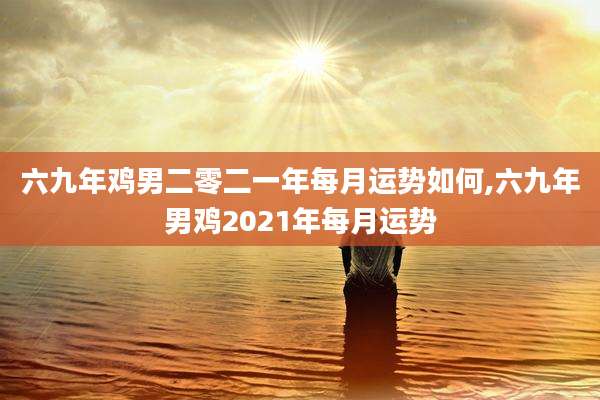 六九年鸡男二零二一年每月运势如何,六九年男鸡2021年每月运势