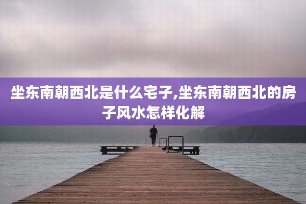 坐东南朝西北是什么宅子,坐东南朝西北的房子风水怎样化解