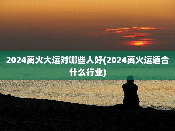 2024离火大运对哪些人好(2024离火运适合什么行业)