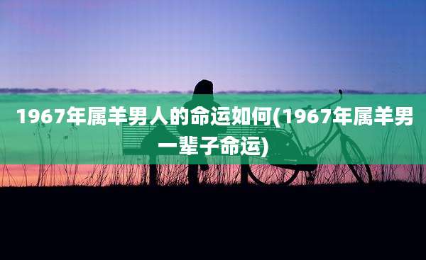 1967年属羊男人的命运如何(1967年属羊男一辈子命运)