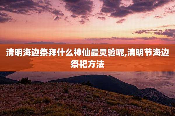 清明海边祭拜什么神仙最灵验呢,清明节海边祭祀方法