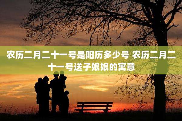 农历二月二十一号是阳历多少号 农历二月二十一号送子娘娘的寓意