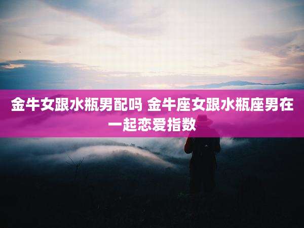 金牛女跟水瓶男配吗 金牛座女跟水瓶座男在一起恋爱指数