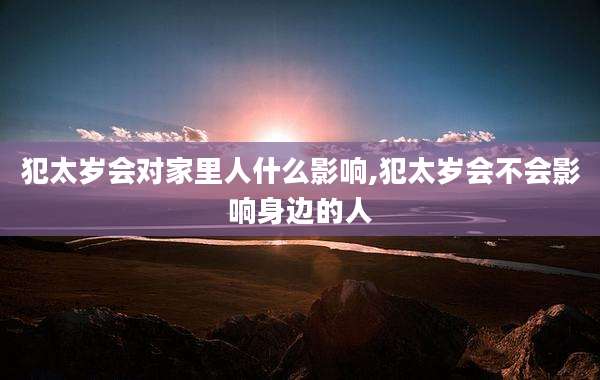 犯太岁会对家里人什么影响,犯太岁会不会影响身边的人