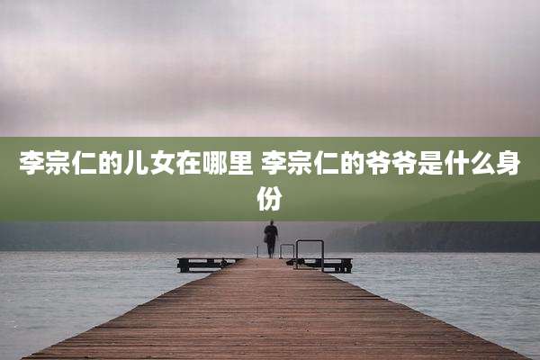 李宗仁的儿女在哪里 李宗仁的爷爷是什么身份