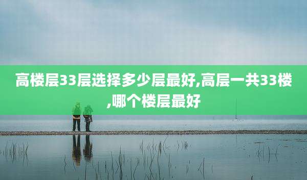 高楼层33层选择多少层最好,高层一共33楼,哪个楼层最好