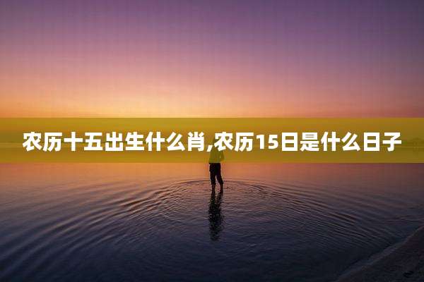 农历十五出生什么肖,农历15日是什么日子
