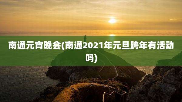 南通元宵晚会(南通2021年元旦跨年有活动吗)