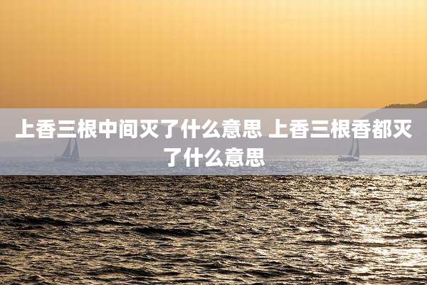 上香三根中间灭了什么意思 上香三根香都灭了什么意思