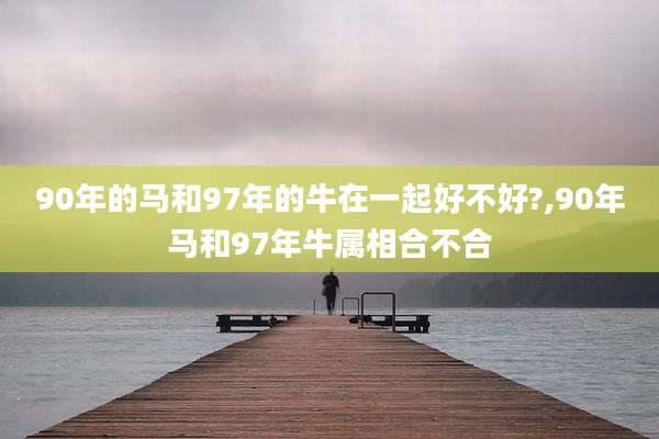 90年的马和97年的牛在一起好不好?,90年马和97年牛属相合不合