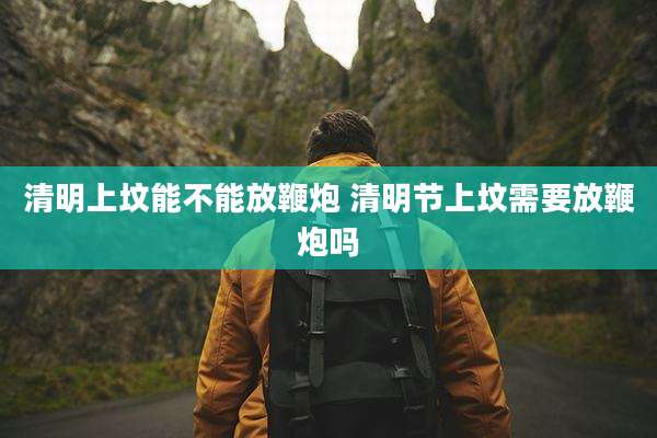 清明上坟能不能放鞭炮 清明节上坟需要放鞭炮吗