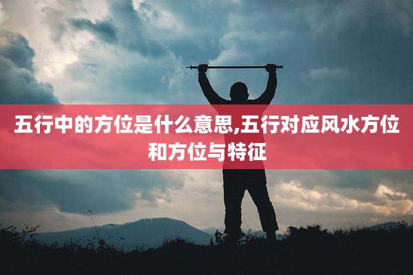 五行中的方位是什么意思,五行对应风水方位和方位与特征