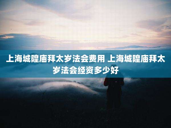 上海城隍庙拜太岁法会费用 上海城隍庙拜太岁法会经资多少好