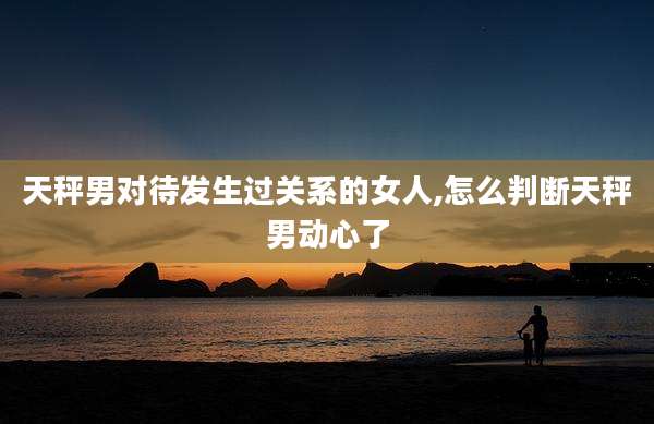天秤男对待发生过关系的女人,怎么判断天秤男动心了