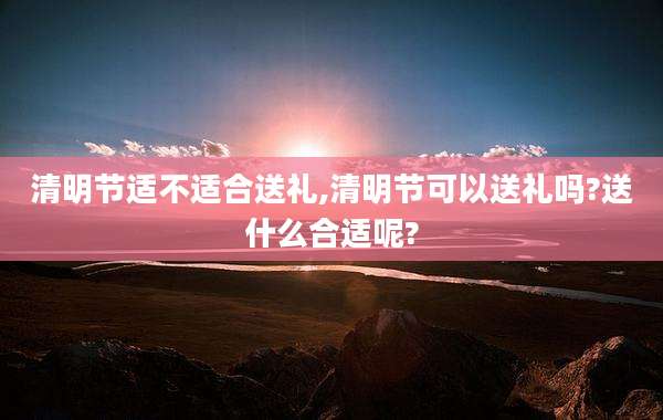 清明节适不适合送礼,清明节可以送礼吗?送什么合适呢?
