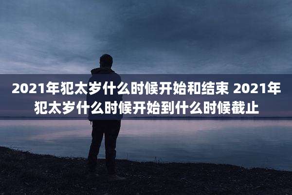 2021年犯太岁什么时候开始和结束 2021年犯太岁什么时候开始到什么时候截止