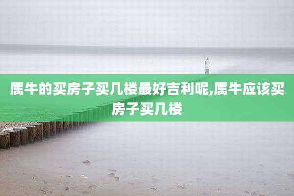 属牛的买房子买几楼最好吉利呢,属牛应该买房子买几楼