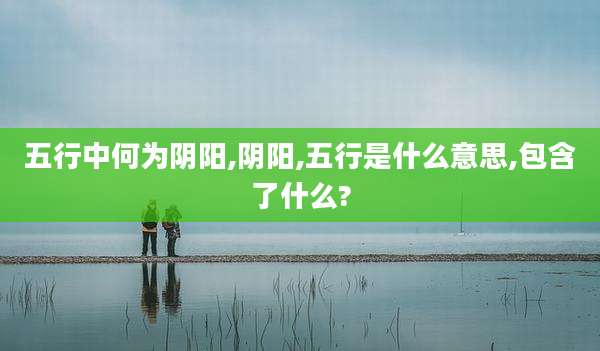 五行中何为阴阳,阴阳,五行是什么意思,包含了什么?