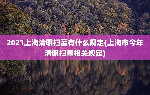 2021上海清明扫墓有什么规定(上海市今年清明扫墓相关规定)