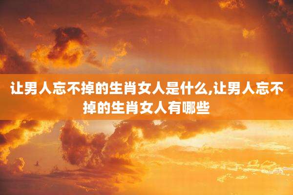 让男人忘不掉的生肖女人是什么,让男人忘不掉的生肖女人有哪些