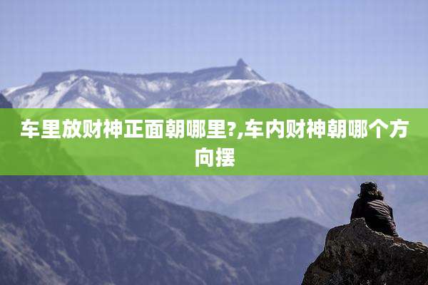 车里放财神正面朝哪里?,车内财神朝哪个方向摆