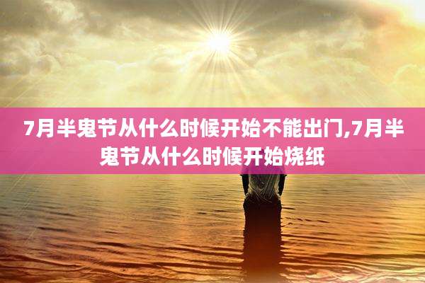 7月半鬼节从什么时候开始不能出门,7月半鬼节从什么时候开始烧纸