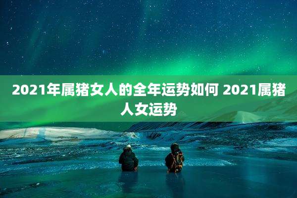 2021年属猪女人的全年运势如何 2021属猪人女运势