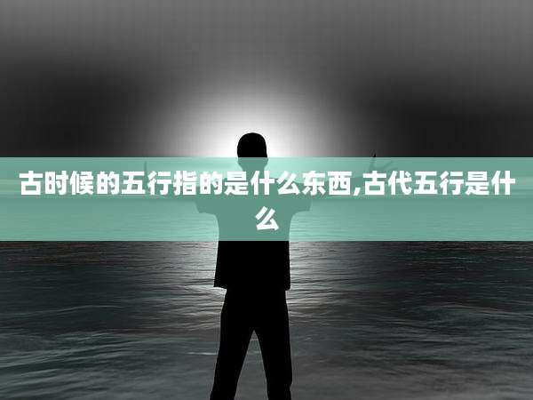 古时候的五行指的是什么东西,古代五行是什么