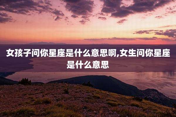 女孩子问你星座是什么意思啊,女生问你星座是什么意思