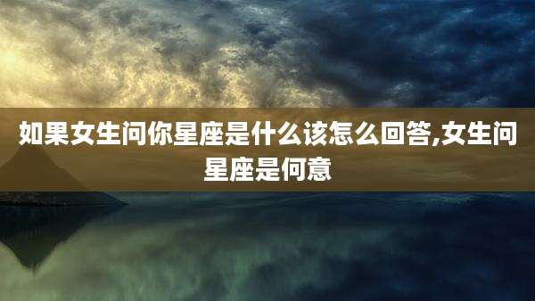 如果女生问你星座是什么该怎么回答,女生问星座是何意