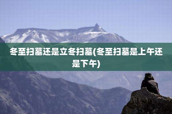 冬至扫墓还是立冬扫墓(冬至扫墓是上午还是下午)