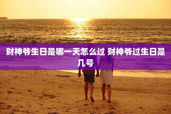 财神爷生日是哪一天怎么过 财神爷过生日是几号