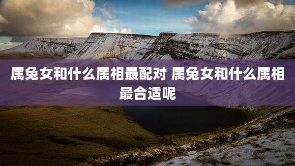 属兔女和什么属相最配对 属兔女和什么属相最合适呢