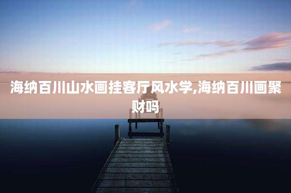 海纳百川山水画挂客厅风水学,海纳百川画聚财吗