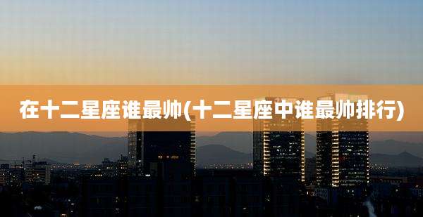 在十二星座谁最帅(十二星座中谁最帅排行)