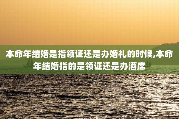 本命年结婚是指领证还是办婚礼的时候,本命年结婚指的是领证还是办酒席