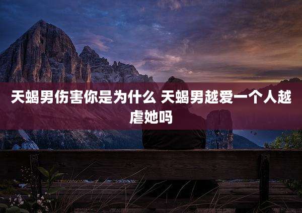 天蝎男伤害你是为什么 天蝎男越爱一个人越虐她吗