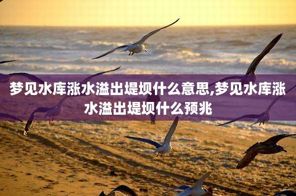 梦见水库涨水溢出堤坝什么意思,梦见水库涨水溢出堤坝什么预兆