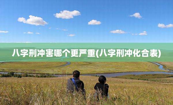 八字刑冲害哪个更严重(八字刑冲化合表)