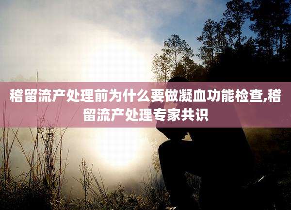 稽留流产处理前为什么要做凝血功能检查,稽留流产处理专家共识