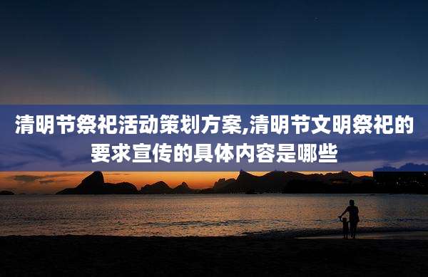 清明节祭祀活动策划方案,清明节文明祭祀的要求宣传的具体内容是哪些