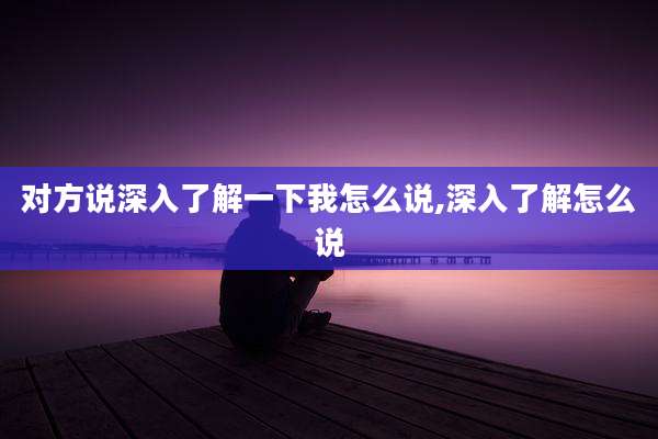 对方说深入了解一下我怎么说,深入了解怎么说