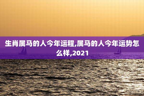 生肖属马的人今年运程,属马的人今年运势怎么样,2021