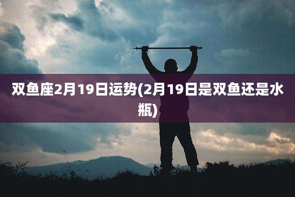 双鱼座2月19日运势(2月19日是双鱼还是水瓶)