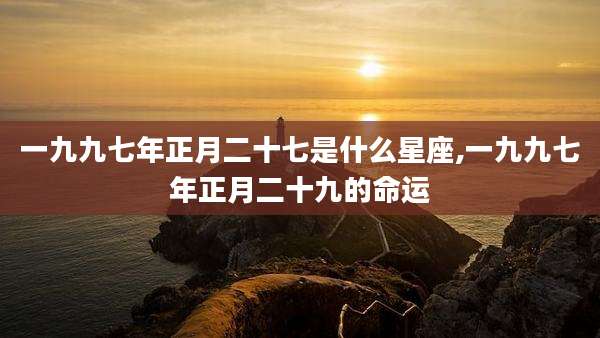 一九九七年正月二十七是什么星座,一九九七年正月二十九的命运