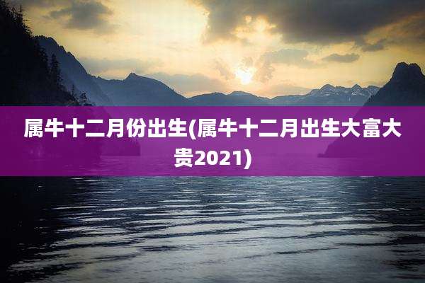 属牛十二月份出生(属牛十二月出生大富大贵2021)