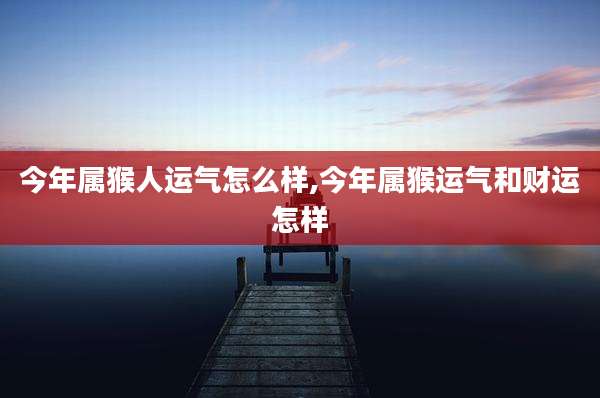 今年属猴人运气怎么样,今年属猴运气和财运怎样