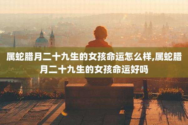 属蛇腊月二十九生的女孩命运怎么样,属蛇腊月二十九生的女孩命运好吗