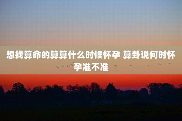 想找算命的算算什么时候怀孕 算卦说何时怀孕准不准