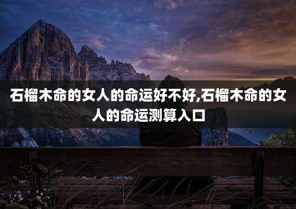 石榴木命的女人的命运好不好,石榴木命的女人的命运测算入口
